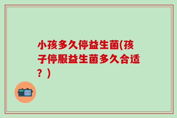 小孩多久停益生菌(孩子停服益生菌多久合适？)