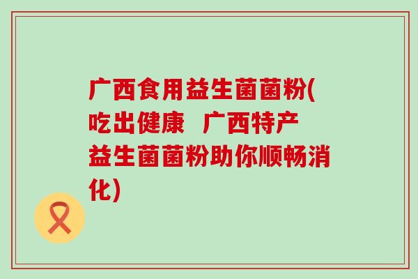 广西食用益生菌菌粉(吃出健康  广西特产益生菌菌粉助你顺畅消化)