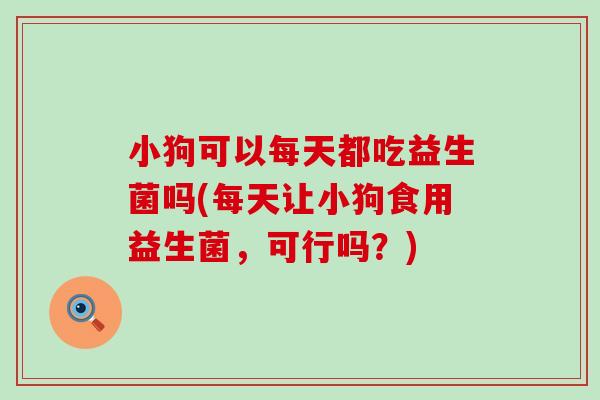 小狗可以每天都吃益生菌吗(每天让小狗食用益生菌，可行吗？)