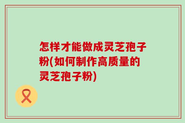 怎样才能做成灵芝孢子粉(如何制作高质量的灵芝孢子粉)
