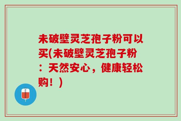 未破壁灵芝孢子粉可以买(未破壁灵芝孢子粉：天然安心，健康轻松购！)