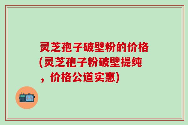 灵芝孢子破壁粉的价格(灵芝孢子粉破壁提纯，价格公道实惠)