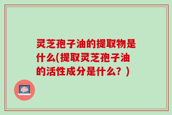灵芝孢子油的提取物是什么(提取灵芝孢子油的活性成分是什么？)