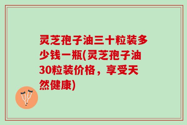 灵芝孢子油三十粒装多少钱一瓶(灵芝孢子油30粒装价格，享受天然健康)