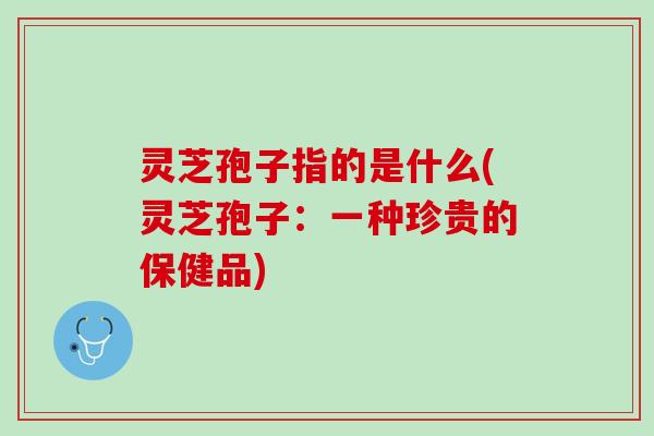 灵芝孢子指的是什么(灵芝孢子：一种珍贵的保健品)