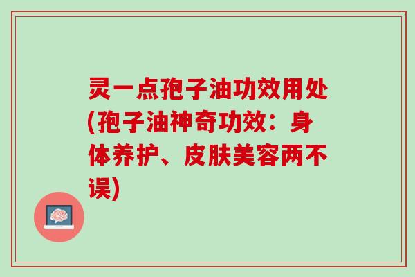 灵一点孢子油功效用处(孢子油神奇功效：身体养护、皮肤美容两不误)