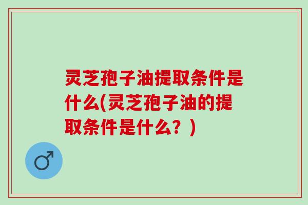 灵芝孢子油提取条件是什么(灵芝孢子油的提取条件是什么？)