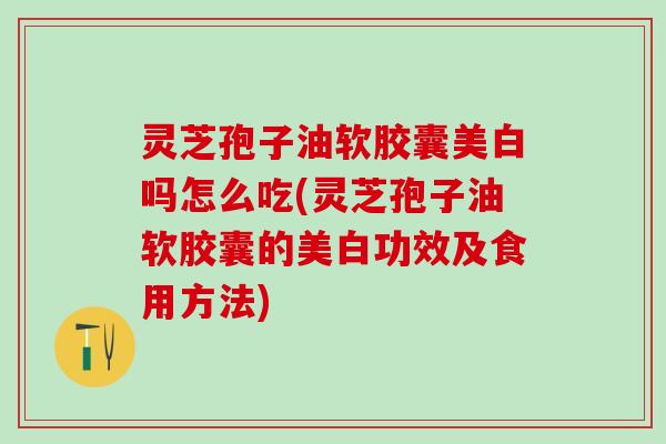 灵芝孢子油软胶囊美白吗怎么吃(灵芝孢子油软胶囊的美白功效及食用方法)