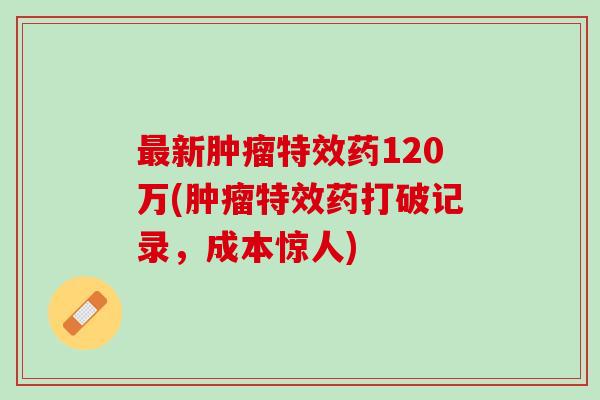 最新肿瘤特效药120万(肿瘤特效药打破记录，成本惊人)