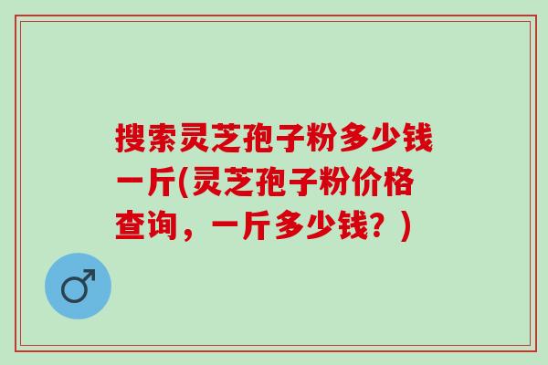 搜索灵芝孢子粉多少钱一斤(灵芝孢子粉价格查询，一斤多少钱？)