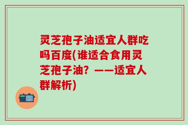 灵芝孢子油适宜人群吃吗百度(谁适合食用灵芝孢子油？——适宜人群解析)