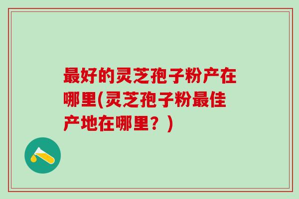 最好的灵芝孢子粉产在哪里(灵芝孢子粉最佳产地在哪里？)