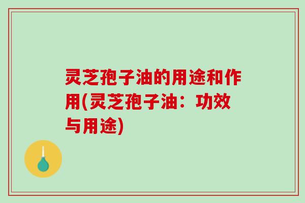 灵芝孢子油的用途和作用(灵芝孢子油:功效与用途) 灵芝孢子油的用途和作用(灵芝孢子油:功效与用途)
