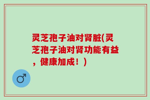 灵芝孢子油对肾脏(灵芝孢子油对肾功能有益，健康加成！)