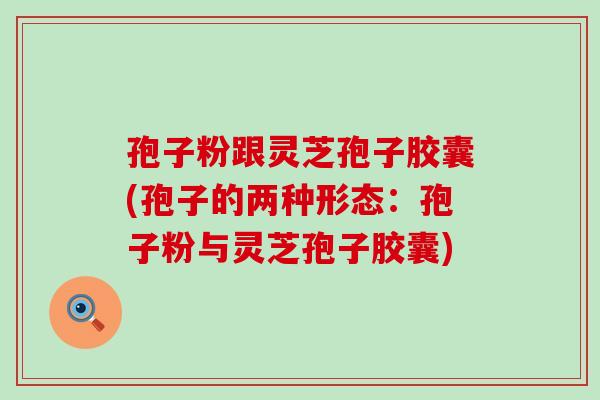 孢子粉跟灵芝孢子胶囊(孢子的两种形态：孢子粉与灵芝孢子胶囊)
