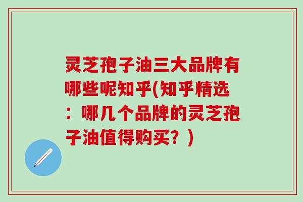灵芝孢子油三大品牌有哪些呢知乎(知乎精选：哪几个品牌的灵芝孢子油值得购买？)