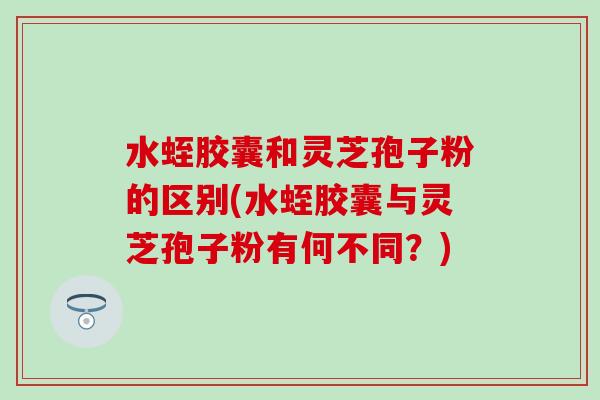 水蛭胶囊和灵芝孢子粉的区别(水蛭胶囊与灵芝孢子粉有何不同？)