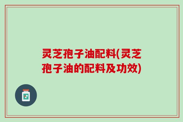 灵芝孢子油配料(灵芝孢子油的配料及功效)