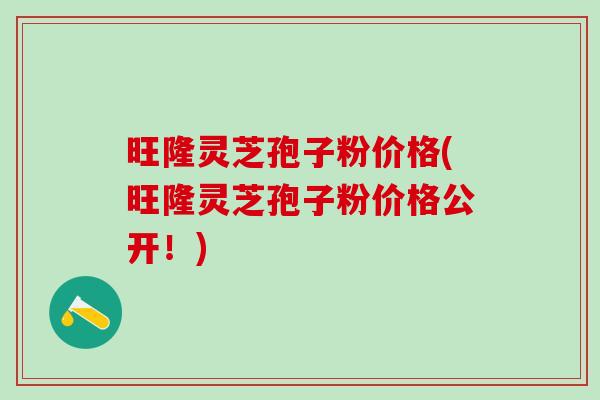 旺隆灵芝孢子粉价格(旺隆灵芝孢子粉价格公开！)