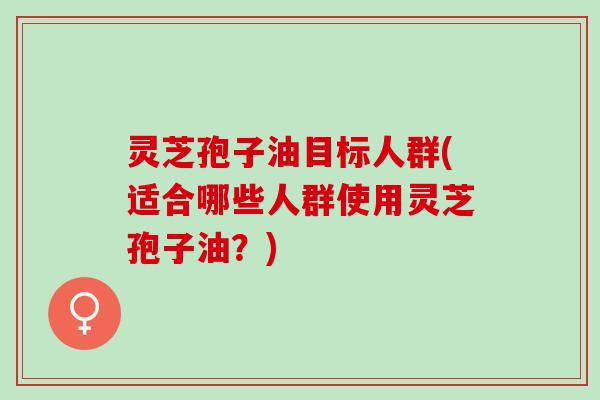 灵芝孢子油目标人群(适合哪些人群使用灵芝孢子油?) 灵芝孢子油目标人群(适合哪些人群使用灵芝孢子油?)
