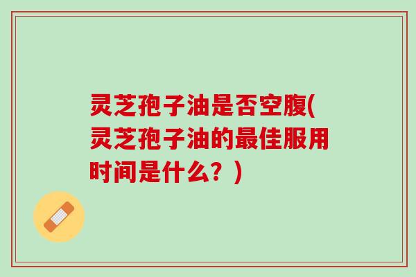 灵芝孢子油是否空腹(灵芝孢子油的最佳服用时间是什么？)