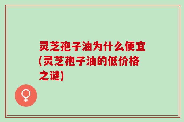 灵芝孢子油为什么便宜(灵芝孢子油的低价格之谜)