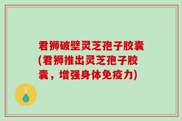君狮破壁灵芝孢子胶囊(君狮推出灵芝孢子胶囊，增强身体免疫力)