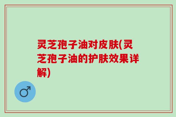 灵芝孢子油对皮肤(灵芝孢子油的护肤效果详解)