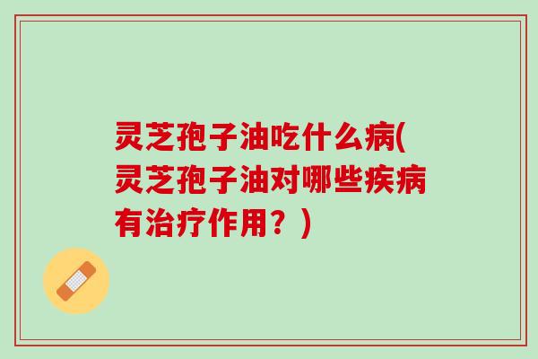 灵芝孢子油吃什么病(灵芝孢子油对哪些疾病有治疗作用？)