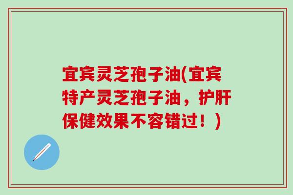 宜宾灵芝孢子油(宜宾特产灵芝孢子油，护肝保健效果不容错过！)