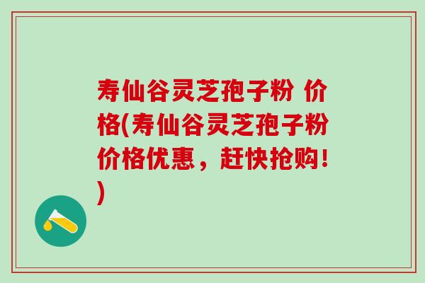 寿仙谷灵芝孢子粉 价格(寿仙谷灵芝孢子粉价格优惠，赶快抢购！)