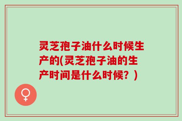 灵芝孢子油什么时候生产的(灵芝孢子油的生产时间是什么时候？)