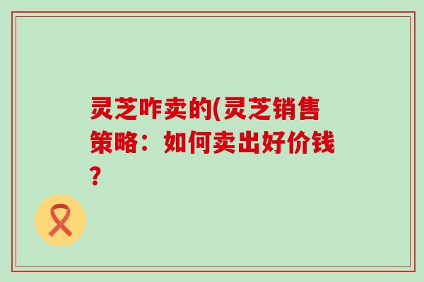 灵芝咋卖的(灵芝销售策略：如何卖出好价钱？