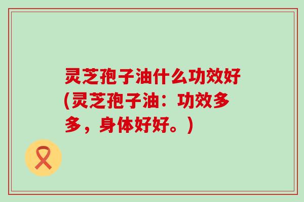 灵芝孢子油什么功效好(灵芝孢子油：功效多多，身体好好。)