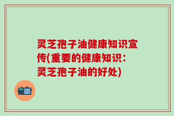 灵芝孢子油健康知识宣传(重要的健康知识:灵芝孢子油的好处) 灵芝孢子油健康知识宣传(重要的健康知识:灵芝孢子油的好处)