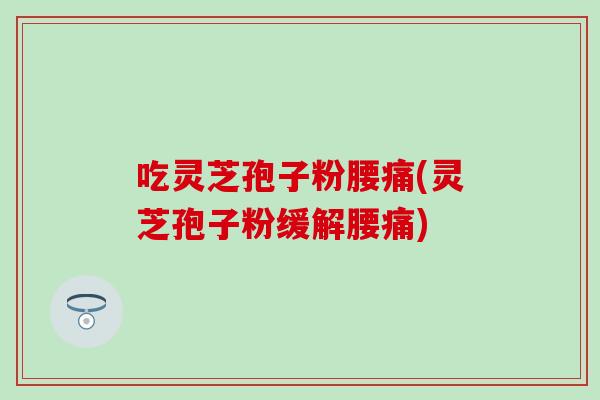 吃灵芝孢子粉腰痛(灵芝孢子粉缓解腰痛)