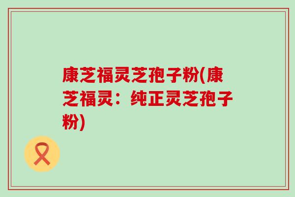 康芝福灵芝孢子粉(康芝福灵：纯正灵芝孢子粉)