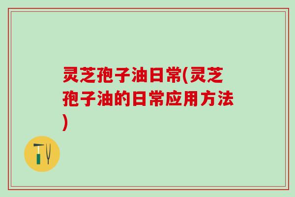 灵芝孢子油日常(灵芝孢子油的日常应用方法)
