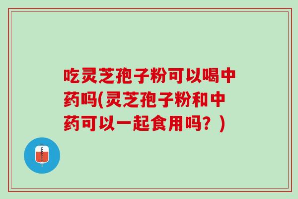 吃灵芝孢子粉可以喝中药吗(灵芝孢子粉和中药可以一起食用吗？)