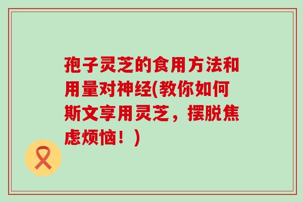 孢子灵芝的食用方法和用量对神经(教你如何斯文享用灵芝，摆脱焦虑烦恼！)