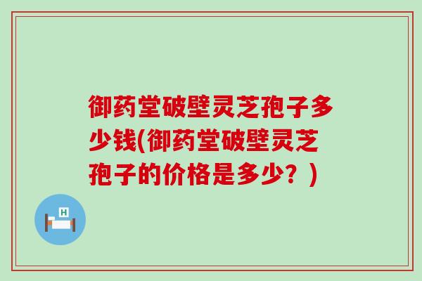 御药堂破壁灵芝孢子多少钱(御药堂破壁灵芝孢子的价格是多少？)
