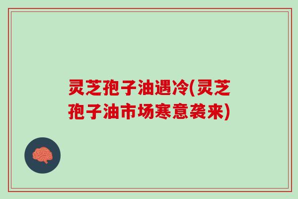 灵芝孢子油遇冷(灵芝孢子油市场寒意袭来)
