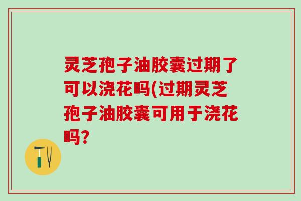 灵芝孢子油胶囊过期了可以浇花吗(过期灵芝孢子油胶囊可用于浇花吗？