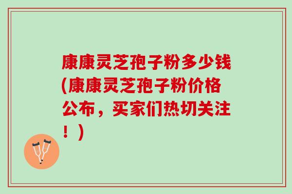 康康灵芝孢子粉多少钱(康康灵芝孢子粉价格公布，买家们热切关注！)