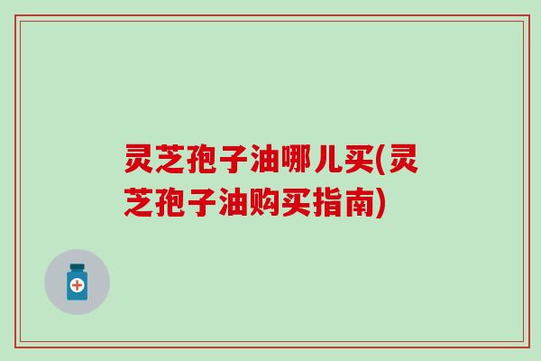 灵芝孢子油哪儿买(灵芝孢子油购买指南)