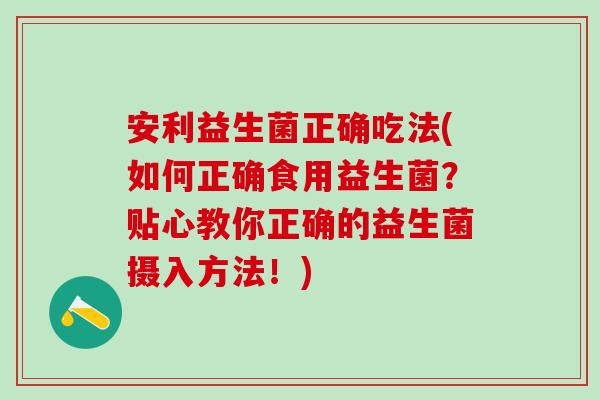 安利益生菌正确吃法(如何正确食用益生菌？贴心教你正确的益生菌摄入方法！)