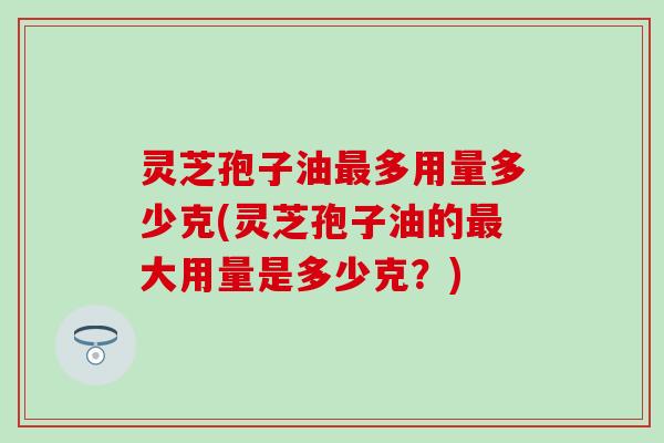 灵芝孢子油最多用量多少克(灵芝孢子油的最大用量是多少克？)