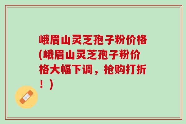 峨眉山灵芝孢子粉价格(峨眉山灵芝孢子粉价格大幅下调，抢购打折！)