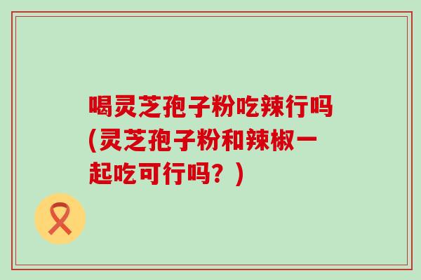喝灵芝孢子粉吃辣行吗(灵芝孢子粉和辣椒一起吃可行吗？)