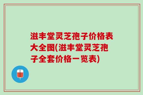 滋丰堂灵芝孢子价格表大全图(滋丰堂灵芝孢子全套价格一览表)